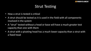 Strut Testing
• How a strut is tested is critical
• A strut should be tested as it is used in the field with all components
involved in the system
• A “strut” tested without a head or base will have a much greater test
capacity than one with them
• A strut with a pivoting head has a much lower capacity than a strut with
a fixed head
 