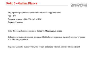 Кейс 5 – Gallina Blanca
Лид – регистрация пользователя в акции с загрузкой чека
ГЕО – РФ
Стоимость лида – 200-350 руб + НДС
Период: 2 месяца
1) За 2 месяца было приведено более 4600 валидных лидов
2) Был перевыполнен план, команда CPAExchange показала лучший результат среди
всех СРА-подрядчиков
3) Доказали себе и агентству, что умеем работать с такой сложной механикой!
 