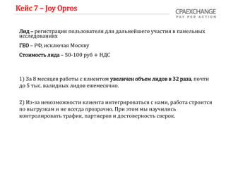 Кейс 7 – Joy Opros
Лид – регистрация пользователя для дальнейшего участия в панельных
исследованиях
ГЕО – РФ, исключая Москву
Стоимость лида – 50-100 руб + НДС
1) За 8 месяцев работы с клиентом увеличен объем лидов в 32 раза, почти
до 5 тыс. валидных лидов ежемесячно.
2) Из-за невозможности клиента интегрироваться с нами, работа строится
по выгрузкам и не всегда прозрачно. При этом мы научились
контролировать трафик, партнеров и достоверность сверок.
 