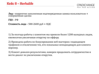 Кейс 8 – Herbalife
Лид – корректно заполненная подтвержденная заявка пользователя +
совершенная сделка
ГЕО – РФ
Стоимость лида – 500-2600 руб + НДС
1) За полгода работы с клиентом мы привели более 1200 валидных лидов,
ежемесячно увеличивая открутку по офферу.
2) Проведена работа по бонусированию веб-мастеров с подходящем
трафиком и отключению тех, кто показывал неподходящую для клиента
воронку.
3) Клиент доволен результатами, намерен продолжать сотрудничество и
вести диалог по увеличению открутки.
 