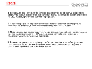 ИТОГИ
1. Кейсы для нас – это не про большой заработок по офферу, а скорее про
открытие новых категорий, поиск точек роста, выведение новых клиентов
на СРА-рынок, грамотная работа с трафиком.
2. Лидогенерация не ограничивается коротким списком стандартных
категорий клиентов, предоставленных на рекламном рынке.
3. Мы считаем, что важно стратегически подходить к работе с клиентом, не
просто выполняя задачу и KPIs, а понимать потребности клиента и
предлагать дополнительные решения.
4. Важно выстраивать прозрачную работу с сетками и ее веб-мастерами,
прислушаться к их рекомендациям, чаще давать фидбэк по трафику и
присылать причины отклоненных лидов.
 
