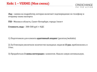 Кейс 1 – VERME (Моя смена)
Лид – заявка на подработку, которая включает подтверждение по телефону и
отправку скана паспорта
ГЕО - Москва и область, Санкт-Петербург, города 1млн+
Стоимость лида – 300-500 руб + НДС
1) Подготовили для клиента адаптивный лендинг (десктоп/мобайл)
2) За 8 месяцев увеличили количество валидных лидов в 13 раз, приблизились к
1тыс.
3) Проработали 3 схемы интеграции с клиентом. Нашли самую оптимальную.
 