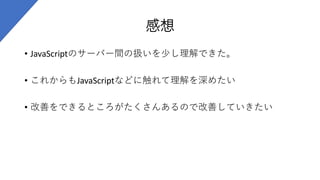 感想
• JavaScriptのサーバー間の扱いを少し理解できた。
• これからもJavaScriptなどに触れて理解を深めたい
• 改善をできるところがたくさんあるので改善していきたい
 