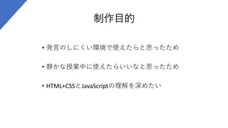 制作目的
• 発言のしにくい環境で使えたらと思ったため
• 静かな授業中に使えたらいいなと思ったため
• HTML+CSSとJavaScriptの理解を深めたい
 