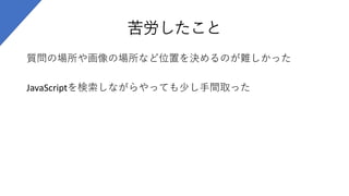 苦労したこと
質問の場所や画像の場所など位置を決めるのが難しかった
JavaScriptを検索しながらやっても少し手間取った
 