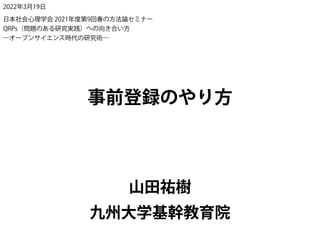 山田祐樹
事前登録のやり方
九州大学基幹教育院
2022年3月19日
日本社会心理学会 2021年度第9回春の方法論セミナー
QRPs（問題のある研究実践）への向き合い方
―オープンサイエンス時代の研究術―
 