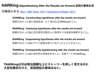 HARKing (Hypothesizing After the Results are Known) 仮説の事後生成
何種類かある (Kerr, 1998; Rubin, 2017; Hollenbeck & Wright, 2017)
CH...