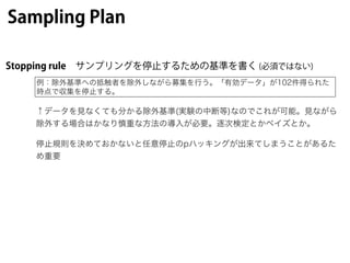Sampling Plan
Stopping rule サンプリングを停止するための基準を書く (必須ではない)
例：除外基準への抵触者を除外しながら募集を行う。「有効データ」が102件得られた
時点で収集を停止する。
↑データを見なくても分か...