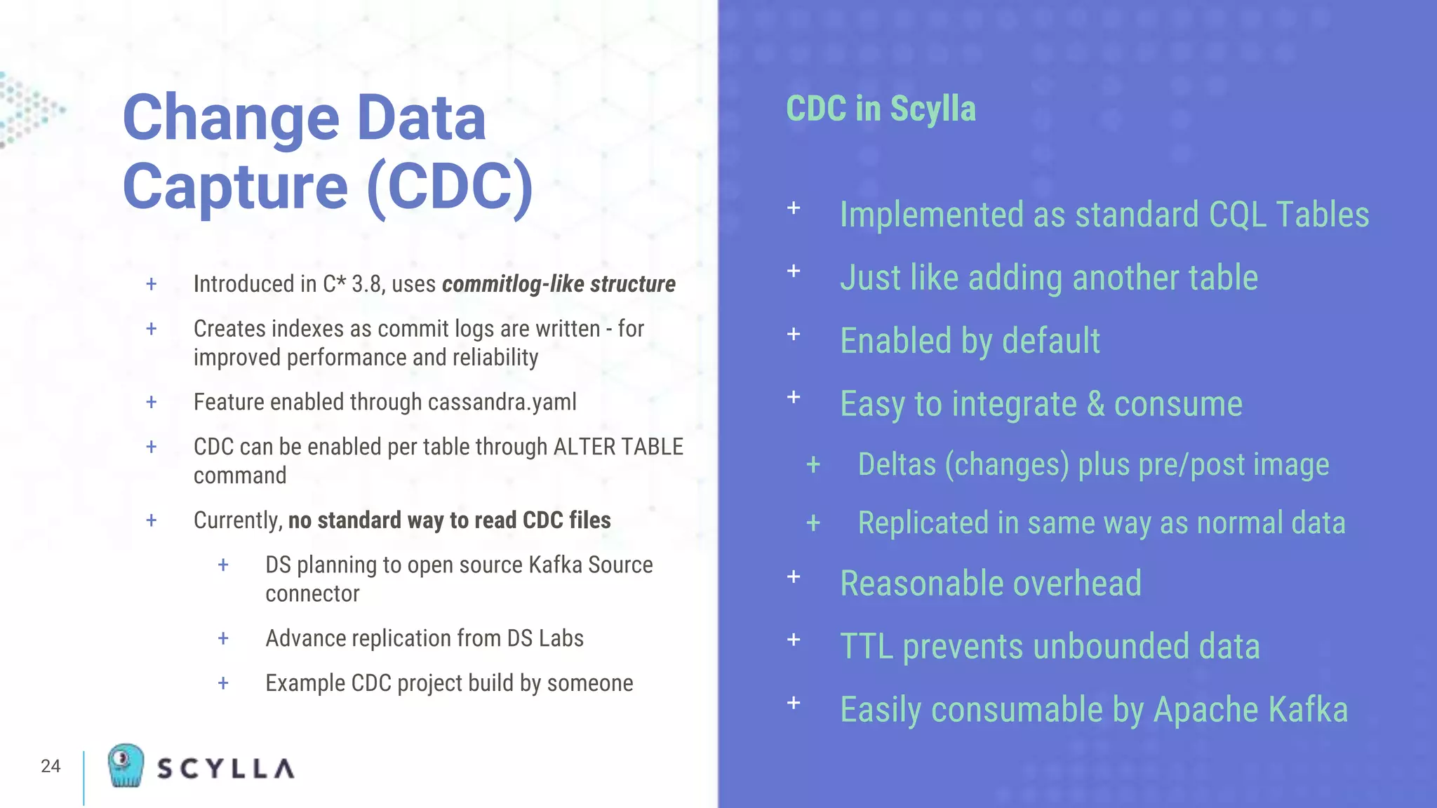 24
+ Introduced in C* 3.8, uses commitlog-like structure
+ Creates indexes as commit logs are written - for
improved performance and reliability
+ Feature enabled through cassandra.yaml
+ CDC can be enabled per table through ALTER TABLE
command
+ Currently, no standard way to read CDC files
+ DS planning to open source Kafka Source
connector
+ Advance replication from DS Labs
+ Example CDC project build by someone
Change Data
Capture (CDC)
CDC in Scylla
ᐩ Implemented as standard CQL Tables
ᐩ Just like adding another table
ᐩ Enabled by default
ᐩ Easy to integrate & consume
+ Deltas (changes) plus pre/post image
+ Replicated in same way as normal data
ᐩ Reasonable overhead
ᐩ TTL prevents unbounded data
ᐩ Easily consumable by Apache Kafka
 