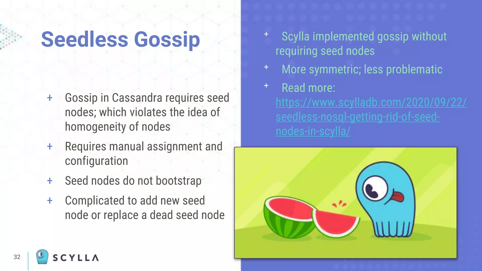 32
+ Gossip in Cassandra requires seed
nodes; which violates the idea of
homogeneity of nodes
+ Requires manual assignment and
configuration
+ Seed nodes do not bootstrap
+ Complicated to add new seed
node or replace a dead seed node
Seedless Gossip ᐩ Scylla implemented gossip without
requiring seed nodes
ᐩ More symmetric; less problematic
ᐩ Read more:
https://www.scylladb.com/2020/09/22/
seedless-nosql-getting-rid-of-seed-
nodes-in-scylla/
 
