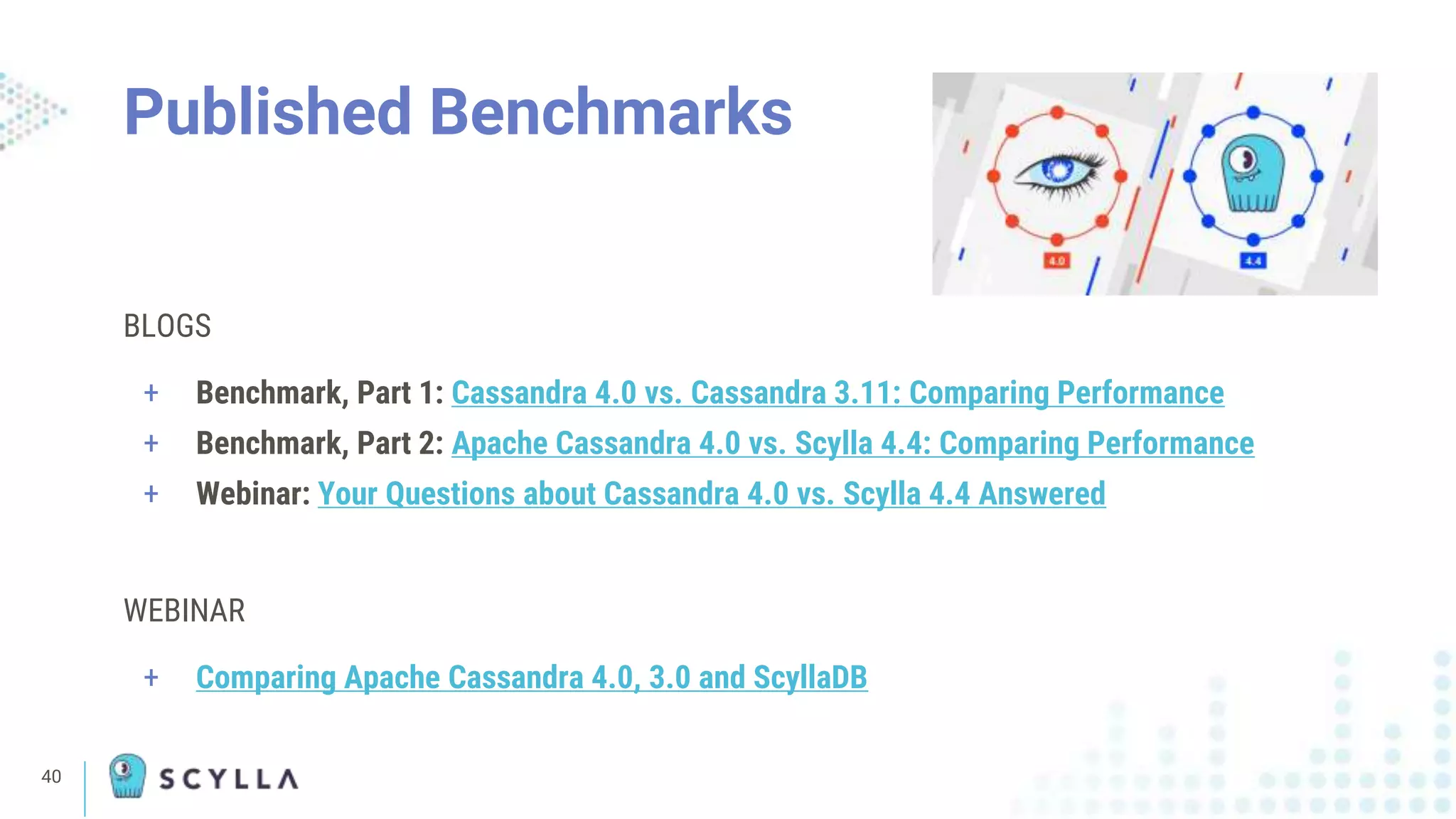 40
BLOGS
+ Benchmark, Part 1: Cassandra 4.0 vs. Cassandra 3.11: Comparing Performance
+ Benchmark, Part 2: Apache Cassandra 4.0 vs. Scylla 4.4: Comparing Performance
+ Webinar: Your Questions about Cassandra 4.0 vs. Scylla 4.4 Answered
WEBINAR
+ Comparing Apache Cassandra 4.0, 3.0 and ScyllaDB
Published Benchmarks
 