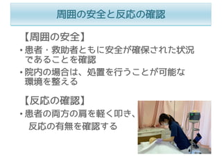 周囲の安全と反応の確認
【周囲の安全】
• 患者・救助者ともに安全が確保された状況
であることを確認
• 院内の場合は、処置を⾏うことが可能な
環境を整える
【反応の確認】
• 患者の両⽅の肩を軽く叩き、
反応の有無を確認する
 