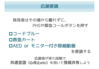 応援要請
発⾒者はその場から離れずに、
PHSや緊急コールボタンを押す
pコードブルー
p救急カート
pAED or モニター付き除細動器
を要請する
応援者が来た段階で
共通言語（心停止etc）を⽤いて情報共有しよう
 