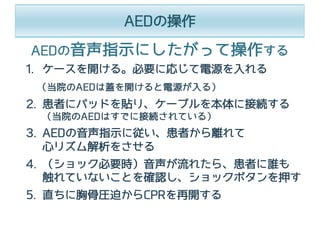 AEDの操作
1. ケースを開ける。必要に応じて電源を⼊れる
（当院のAEDは蓋を開けると電源が⼊る）
2. 患者にパッドを貼り、ケーブルを本体に接続する
（当院のAEDはすでに接続されている）
3. AEDの⾳声指⺬に従い、患者から離れて
⼼リズム解析をさせる
4. （ショック必要時）⾳声が流れたら、患者に誰も
触れていないことを確認し、ショックボタンを押す
5. 直ちに胸⾻圧迫からCPRを再開する
AEDの⾳声指⺬にしたがって操作する
 
