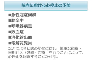 院内における⼼停⽌の予防
n急性冠症候群
n脳卒中
n呼吸器疾患
n敗⾎症
n消化管出⾎
n電解質異常
などによる状態の変化に対し、慎重な観察・
早期介⼊（処置・治療）を⾏うことによって、
⼼停⽌を回避することが可能。
 