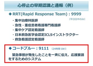 （平⽇⽇中のみ）
⼼停⽌の早期認識と通報（例）
uRRT(Rapid Response Team)︓9999
・集中治療科医師
・急性・重症患者看護専⾨看護師
・集中ケア認定看護師
・⽇本救急医学会認定ICLSインストラクター
・救急看護認定看護師
uコードブルー︓9111 （24時間 OK!）
緊急事態が発⽣したことを⼀⻫に伝え、応援要請
をするためのシステム
 