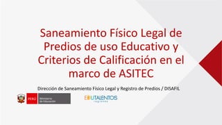 Saneamiento Físico Legal de
Predios de uso Educativo y
Criterios de Calificación en el
marco de ASITEC
Dirección de Saneamiento Físico Legal y Registro de Predios / DISAFIL
 