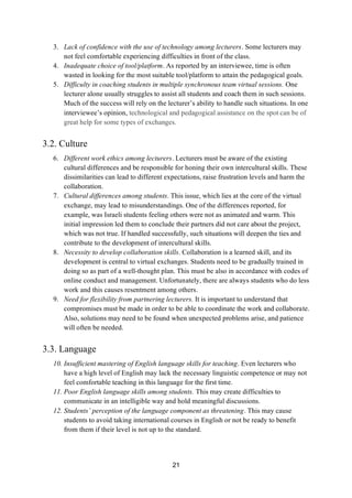 21
3. Lack of confidence with the use of technology among lecturers. Some lecturers may
not feel comfortable experiencing difficulties in front of the class.
4. Inadequate choice of tool/platform. As reported by an interviewee, time is often
wasted in looking for the most suitable tool/platform to attain the pedagogical goals.
5. Difficulty in coaching students in multiple synchronous team virtual sessions. One
lecturer alone usually struggles to assist all students and coach them in such sessions.
Much of the success will rely on the lecturer’s ability to handle such situations. In one
interviewee’s opinion, technological and pedagogical assistance on the spot can be of
great help for some types of exchanges.
3.2. Culture
6. Different work ethics among lecturers. Lecturers must be aware of the existing
cultural differences and be responsible for honing their own intercultural skills. These
dissimilarities can lead to different expectations, raise frustration levels and harm the
collaboration.
7. Cultural differences among students. This issue, which lies at the core of the virtual
exchange, may lead to misunderstandings. One of the differences reported, for
example, was Israeli students feeling others were not as animated and warm. This
initial impression led them to conclude their partners did not care about the project,
which was not true. If handled successfully, such situations will deepen the ties and
contribute to the development of intercultural skills.
8. Necessity to develop collaboration skills. Collaboration is a learned skill, and its
development is central to virtual exchanges. Students need to be gradually trained in
doing so as part of a well-thought plan. This must be also in accordance with codes of
online conduct and management. Unfortunately, there are always students who do less
work and this causes resentment among others.
9. Need for flexibility from partnering lecturers. It is important to understand that
compromises must be made in order to be able to coordinate the work and collaborate.
Also, solutions may need to be found when unexpected problems arise, and patience
will often be needed.
3.3. Language
10. Insufficient mastering of English language skills for teaching. Even lecturers who
have a high level of English may lack the necessary linguistic competence or may not
feel comfortable teaching in this language for the first time.
11. Poor English language skills among students. This may create difficulties to
communicate in an intelligible way and hold meaningful discussions.
12. Students’ perception of the language component as threatening. This may cause
students to avoid taking international courses in English or not be ready to benefit
from them if their level is not up to the standard.
 