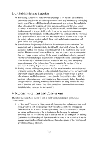 22
3.4. Administration and Execution
13. Scheduling. Synchronous work in virtual exchanges is not possible unless the two
courses are scheduled for the same day and time, which may be especially challenging
due to time differences. Different academic calendars is also an issue that needs to be
taken into account for selecting activities, teaming and planning the whole virtual
exchange. In some cases, especially for asynchronous work, the collaboration may not
last long enough to achieve visible results. Last, but not least, in order to pursue
sustainability, the same course must be scheduled for the same semester the following
year by administration authorities. This will make a second iteration of the design for
the virtual exchange possible and will allow for the collaboration to continue and
grow already with other groups.
14. Cancelation or disruption of collaboration due to unexpected circumstances. One
example of such an occurrence is the Covid health crisis which affected the virtual
exchanges that had been planned before the outbreak of the pandemic in one way or
another. The communication stopped in some cases and projects were not completed.
One interviewee reported students felt the aim of the collaboration had been missed.
Another instance of changing circumstances is the relocation of a partnering lecturer
or his/her moving to another educational institution. This may cause a temporary
suspension or end of the collaboration. These cases raise the question of how to
achieve sustainability despite unusual difficulties or instability.
15. Finding suitable and long-term partners. It often takes time to find a suitable partner
or anyone who may be willing to collaborate at all. Some interviewees have expressed
interest in being part of a global community of lecturers with an interest in global
education that would allow to make connections for future collaborations. Still, after
starting a collaboration many interviewees were disappointed in finding themselves
doing all the work or seeing that the collaboration was not being handled the way it
was expected by their partner. Very often are students disappointed as they see the
ones in the other group are not as responsive.
4. Recommendations and Conclusions
The following suggestions should be kept in mind when embarking on international
collaborations.
1. A “Start small” approach. It is recommended to engage in a collaboration on a small
scale, preferably with one (ongoing) collaborative task (See the list of suggested
models above), the first time. Then the partnership can be gradually built as insights
are gained and fine-tuning of the design is done. Furthermore, the lecturers’
familiarity with the tools and the level of comfort with the use of English for teaching
(for courses outside the English department) will increase. Also, lecturers will obtain
a deeper understanding of intercultural issues themselves as part of their professional
growth as connected educators.
 