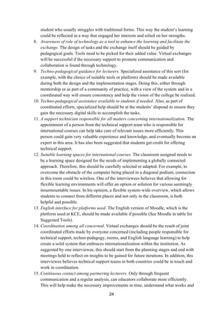 24
student who usually struggles with traditional forms. This way the student’s learning
could be reflected in a way that engaged her interests and relied on her strengths.
8. Awareness of role of technology as a tool to enhance the learning and facilitate the
exchange. The design of tasks and the exchange itself should be guided by
pedagogical goals. Tools need to be picked for their added value. Virtual exchanges
will be successful if the necessary support to promote communication and
collaboration is found through technology.
9. Techno-pedagogical guidance for lecturers. Specialized assistance of this sort (for
example, with the choice of suitable tools or platform) should be made available
during both the design and the implementation stages. Doing this, either through
mentorship or as part of a community of practice, with a view of the system and in a
coordinated way will ensure consistency and help the vision of the college be realized.
10. Techno-pedagogical assistance available to students if needed. Also, as part of
coordinated efforts, specialized help should be at the students’ disposal to ensure they
gain the necessary digital skills to accomplish the tasks.
11. A support technician responsible for all matters concerning internationalization. The
appointment of a person from the technical support team who is responsible for
international courses can help take care of relevant issues more efficiently. This
person could gain very valuable experience and knowledge, and eventually become an
expert in this area. It has also been suggested that students get credit for offering
technical support.
12. Suitable learning spaces for international courses. The classroom assigned needs to
be a learning space designed for the needs of implementing a globally connected
approach. Therefore, this should be carefully selected or adapted. For example, to
overcome the obstacle of the computer being placed in a diagonal podium, connection
in this room could be wireless. One of the interviewees believes that allowing for
flexible learning environments will offer an option or solution for various seemingly
insurmountable issues. In his opinion, a flexible system-wide overview, which allows
students to connect from different places and not only in the classroom, is both
helpful and possible.
13. English interface for platforms used. The English version of Moodle, which is the
platform used at KCE, should be made available if possible (See Moodle in table for
Suggested Tools).
14. Coordination among all concerned. Virtual exchanges should be the result of joint
coordinated efforts made by everyone concerned (including people responsible for
technical support, techno-pedagogy, rooms, and English language learning) to help
create a solid system that embraces internationalization within the institution. As
suggested by one interviewee, this should start from the planning stages and end with
meetings held to reflect on insights to be gained for future iterations. In addition, this
interviewee believes technical support teams in both countries could be in touch and
work in coordination.
15. Continuous contact among partnering lecturers. Only through frequent
communication and a regular analysis, can educators collaborate more efficiently.
This will help make the necessary improvements in time, understand what works and
 