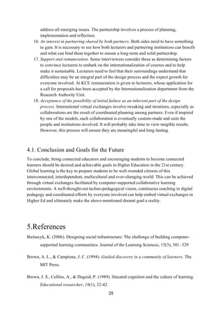 25
address all emerging issues. The partnership involves a process of planning,
implementation and reflection.
16. An interest in partnering shared by both partners. Both sides need to have something
to gain. It is necessary to see how both lecturers and partnering institutions can benefit
and what can bind them together to ensure a long-term and solid partnership.
17. Support and remuneration. Some interviewees consider these as determining factors
to convince lecturers to embark on the internationalization of courses and to help
make it sustainable. Lecturers need to feel that their surroundings understand that
difficulties may be an integral part of the design process and the expect growth for
everyone involved. At KCE remuneration is given to lecturers, whose application for
a call for proposals has been accepted by the Internationalization department from the
Research Authority Unit.
18. Acceptance of the possibility of initial failure as an inherent part of the design
process. International virtual exchanges involve tweaking and iterations, especially as
collaborations are the result of coordinated planning among partners. Even if inspired
by one of the models, each collaboration is eventually custom-made and suits the
people and institutions involved. It will probably take time to view tangible results.
However, this process will ensure they are meaningful and long-lasting.
4.1. Conclusion and Goals for the Future
To conclude, being connected educators and encouraging students to become connected
learners should be desired and achievable goals in Higher Education in the 21st century.
Global learning is the key to prepare students to be well-rounded citizens of this
interconnected, interdependent, multicultural and ever-changing world. This can be achieved
through virtual exchanges facilitated by computer-supported collaborative learning
environments. A well-thought-out techno-pedagogical vision, continuous coaching in digital
pedagogy and coordinated efforts by everyone involved can help embed virtual exchanges in
Higher Ed and ultimately make the above-mentioned dreamt goal a reality.
5.References
Bielascyk, K. (2006). Designing social infrastructure: The challenge of building computer-
supported learning communities. Journal of the Learning Sciences, 15(3), 301–329
Brown, A. L., & Campione, J. C. (1994). Guided discovery in a community of learners. The
MIT Press.
Brown, J. S., Collins, A., & Duguid, P. (1989). Situated cognition and the culture of learning.
Educational researcher, 18(1), 32-42.
 