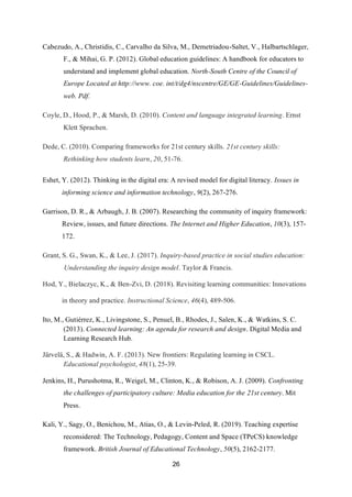 26
Cabezudo, A., Christidis, C., Carvalho da Silva, M., Demetriadou-Saltet, V., Halbartschlager,
F., & Mihai, G. P. (2012). Global education guidelines: A handbook for educators to
understand and implement global education. North-South Centre of the Council of
Europe Located at http://www. coe. int/t/dg4/nscentre/GE/GE-Guidelines/Guidelines-
web. Pdf.
Coyle, D., Hood, P., & Marsh, D. (2010). Content and language integrated learning. Ernst
Klett Sprachen.
Dede, C. (2010). Comparing frameworks for 21st century skills. 21st century skills:
Rethinking how students learn, 20, 51-76.
Eshet, Y. (2012). Thinking in the digital era: A revised model for digital literacy. Issues in
informing science and information technology, 9(2), 267-276.
Garrison, D. R., & Arbaugh, J. B. (2007). Researching the community of inquiry framework:
Review, issues, and future directions. The Internet and Higher Education, 10(3), 157-
172.
Grant, S. G., Swan, K., & Lee, J. (2017). Inquiry-based practice in social studies education:
Understanding the inquiry design model. Taylor & Francis.
Hod, Y., Bielaczyc, K., & Ben-Zvi, D. (2018). Revisiting learning communities: Innovations
in theory and practice. Instructional Science, 46(4), 489-506.
Ito, M., Gutiérrez, K., Livingstone, S., Penuel, B., Rhodes, J., Salen, K., & Watkins, S. C.
(2013). Connected learning: An agenda for research and design. Digital Media and
Learning Research Hub.
Järvelä, S., & Hadwin, A. F. (2013). New frontiers: Regulating learning in CSCL.
Educational psychologist, 48(1), 25-39.
Jenkins, H., Purushotma, R., Weigel, M., Clinton, K., & Robison, A. J. (2009). Confronting
the challenges of participatory culture: Media education for the 21st century. Mit
Press.
Kali, Y., Sagy, O., Benichou, M., Atias, O., & Levin‐Peled, R. (2019). Teaching expertise
reconsidered: The Technology, Pedagogy, Content and Space (TPeCS) knowledge
framework. British Journal of Educational Technology, 50(5), 2162-2177.
 