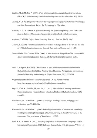 27
Koehler, M., & Mishra, P. (2009). What is technological pedagogical content knowledge
(TPACK)?. Contemporary issues in technology and teacher education, 9(1), 60-70.
Lindsay, J. (2016). The global educator: Leveraging technology for collaborative learning &
teaching. International Society for Technology in Education.
Mansilla, V. B., & Jackson, A. (2011). Educating for global competency. New York: Asia
Society. Retrieved from:https://asiasociety.org/files/book-globalcompetence.
Markham, T. (2011). Project Based Learning. Teacher Librarian, 39 (2), 38-42
O'Dowd, R. (2018). From telecollaboration to virtual exchange: State-of-the-art and the role
of UNICollaboration in moving forward. Research-publishing. net, 1, 1-23.
Partnership for 21st Century Skills. (2006). A state leaders action guide to 21st century skills:
A new vision for education. Tucson, AZ: Partnership for 21st Century Skills.
Patel, F., & Lynch, H. (2013). Glocalization as an Alternative to Internationalization in
Higher Education: Embedding Positive Glocal Learning Perspectives. International
Journal of Teaching and Learning in Higher Education, 25(2), 223-230.
Programme for International Student Assessment (2018). Retrieved from
https://www.oecd.org/pisa/pisa-2018-global-competence.htm
Sagy, O., Kali, Y., Tsaushu, M., and Tal, T., (2018). The culture of learning continuum:
Promoting internal values in higher education, Studies in Higher Education, 43(3),
416-436.
Scardamalia, M., & Bereiter, C. (2006). Knowledge building: Theory, pedagogy, and
technology (pp. 97-118). Na.
Scardamalia, M., & Bereiter, C. (2007). Fostering communities of learners and knowledge
building: An interrupted dialogue. Children's learning in the laboratory and in the
classroom: Essays in honor of Ann Brown, 197-212.
Selvi, A. F., & Yazan, B. (2013). Teaching English as an International Language. TESOL
International Association. 1925 Ballenger Avenue Suite 550, Alexandria, VA 22314.
 