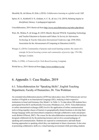 28
Shonfeld, M., & Gibson, D. (Eds.). (2018). Collaborative learning in a global world. IAP.
Spires, H. A., Kerkhoff, S. N., Graham, A. C. K., & Lee, J. K. (2014). Relating inquiry to
disciplinary literacy: A pedagogical approach.
Unicollaboration, 2019. Retrieved from http://www.unicollaboration.org/index.php/about/
Warr, M., Mishra, P., & Scragg, B. (2019, March). Beyond TPACK: Expanding Technology
and Teacher Education to Systems and Culture. In Society for Information
Technology & Teacher Education International Conference (pp. 2558-2562).
Association for the Advancement of Computing in Education (AACE).
Wenger, E. (2010). Communities of practice and social learning systems: the career of a
concept. In Social learning systems and communities of practice (pp. 179-198).
Springer, London.
Willis, J. (1996). A Framework for Task-Based Learning. Longman
World Savvy, 2019. Retrieved from https://www.worldsavvy.org/
6. Appendix 1: Case Studies, 2019
6.1. Telecollaboration for “Speaking Skills”, English Teaching
Department, Faculty of Humanities, Dr. Tina Waldman
An extended telecollaboration practice (ETP) has taken place since 2015 between pre-service
teachers of English as an International Language (EIL), studying in their respective
institutions in Israel and Germany (See Model 1 in Table 1). To date about 200 students have
participated from KCE and Karlsruhe University (Waldman et al., 2019). Telecollaborations
or online international exchanges (OIE) involve the application of online communication
tools to bring together classes of learners in geographically distant locations to develop their
foreign language skills and intercultural competence through collaborative tasks and project
work (Robert O'Dowd, 2007). The course for the telecollaboration mentioned above has been
designed collaboratively by the partnering lecturers and revolves around pedagogy of
speaking and communication. Students are exposed to communicative and task-based
learning approaches to speaking which they can implement in future classrooms. It also aims
at promoting collaborative skills in a virtual learning environment while providing students
 