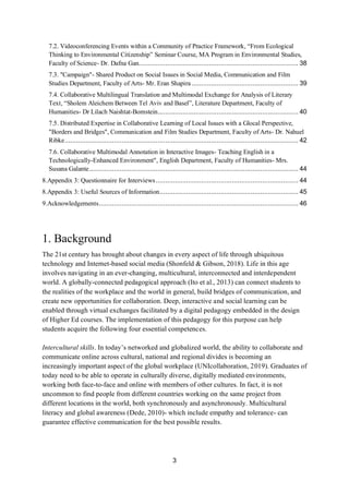 3
7.2. Videoconferencing Events within a Community of Practice Framework, “From Ecological
Thinking to Environmental Citizenship” Seminar Course, MA Program in Environmental Studies,
Faculty of Science- Dr. Dafna Gan.................................................................................... 38
7.3. "Campaign"- Shared Product on Social Issues in Social Media, Communication and Film
Studies Department, Faculty of Arts- Mr. Eran Shapira ........................................................ 39
7.4. Collaborative Multilingual Translation and Multimodal Exchange for Analysis of Literary
Text, “Sholem Aleichem Between Tel Aviv and Basel”, Literature Department, Faculty of
Humanities- Dr Lilach Naishtat-Bornstein.......................................................................... 40
7.5. Distributed Expertise in Collaborative Learning of Local Issues with a Glocal Perspective,
"Borders and Bridges", Communication and Film Studies Department, Faculty of Arts- Dr. Nahuel
Ribke........................................................................................................................... 42
7.6. Collaborative Multimodal Annotation in Interactive Images- Teaching English in a
Technologically-Enhanced Environment", English Department, Faculty of Humanities- Mrs.
Susana Galante.............................................................................................................. 44
8.Appendix 3: Questionnaire for Interviews........................................................................... 44
8.Appendix 3: Useful Sources of Information......................................................................... 45
9.Acknowledgements......................................................................................................... 46
1. Background
The 21st century has brought about changes in every aspect of life through ubiquitous
technology and Internet-based social media (Shonfeld & Gibson, 2018). Life in this age
involves navigating in an ever-changing, multicultural, interconnected and interdependent
world. A globally-connected pedagogical approach (Ito et al., 2013) can connect students to
the realities of the workplace and the world in general, build bridges of communication, and
create new opportunities for collaboration. Deep, interactive and social learning can be
enabled through virtual exchanges facilitated by a digital pedagogy embedded in the design
of Higher Ed courses. The implementation of this pedagogy for this purpose can help
students acquire the following four essential competences.
Intercultural skills. In today’s networked and globalized world, the ability to collaborate and
communicate online across cultural, national and regional divides is becoming an
increasingly important aspect of the global workplace (UNIcollaboration, 2019). Graduates of
today need to be able to operate in culturally diverse, digitally mediated environments,
working both face-to-face and online with members of other cultures. In fact, it is not
uncommon to find people from different countries working on the same project from
different locations in the world, both synchronously and asynchronously. Multicultural
literacy and global awareness (Dede, 2010)- which include empathy and tolerance- can
guarantee effective communication for the best possible results.
 