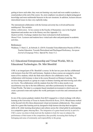 30
getting to know each other, they were not learning very much and were unable to produce a
sound product at the end of the course. So, more emphasis was placed on digital pedagogical
knowledge and more multimodal literacies in the new iterations. In addition, lecturers discuss
intercultural issues in class very explicitly today.
The international collaboration with the German university has evolved and become
multilayered. This includes:
Online collaboration. In two courses in the Faculty of Humanities: one in the English
department and another one in the History one (See Appendix 1.3).
Student mobility. Exchange students have been welcomed in both institutions.
Mutual Visits. Lecturers and students have visited each other and participated in academic
activities.
References:
Waldman, T. Harel, E., & Schwab, G. (2019). Extended Telecollaboration Practice (ETP) in
Teacher Education: Towards Pluricultural and Plurilingual Proficiency. European
Journal of Language Policy. Special No. Issue 11.2.
6.2. Educational Entrepreneurship and Virtual Worlds, MA in
Educational Technologies. Dr. Miri Shonfeld
COIL is an integral part of Dr. Shonfeld’s courses. In the last ten years she has collaborated
with lecturers from the USA and Germany. Students in these courses are assigned to mixed
teams of five students, which she finds most effective for collaborative work. The
collaboration with Germany is done in the course Research on Distance Learning. This
involves doing research as a group on a topic in distance learning and interviewing each other
on Unicko. The collaboration with the students from the USA is done mostly in an
asynchronous way due to the time difference, and often synchronously for meetings in
Virtual Worlds. The latter is a computer-based simulated environment in which users can
create a personal avatar and explore this world, participate in activities and communicate with
others.
In one of the courses graduate students from KCE engaged in a virtual exchange with others
learning at the University of Texas in Austin (Shonfeld & Resta, 2018). Mixed teams worked
in the Second Life (SL) three-dimensional virtual environment collaboratively. They created
tasks for a game-like learning activity designed to help learners develop their navigation
skills in SL while learning about places and cultures across the virtual globe by participating
in a competitive game Amazing Race. The integration of a game-based activity as part of a
CSCL course was done to help motivate the students to look for ways to enhance the
performance of their teams in the competition, thus possibly increasing their feeling of
belonging and sense of community and responsibility to the group.
 