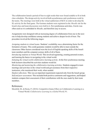 31
The collaboration lasted a period of four to eight weeks that were found suitable to fit in both
class schedules. The design activity involved both asynchronous and synchronous work by
the teams. The meetings were held at the virtual auditorium of KCE in order to develop the
SL activity for the final game. The German students were registered in the Moodle site for the
Israeli class and team discussions were held in it. For synchronous activities, Unicko was
often used as it is embedded in Moodle, and therefore easy to access.
Assignments were designed with an increasing degree of collaboration from one to the next
one to help develop confidence among students and achieve deeper levels of trust. The
procedure involved the following stages:
Assigning students to virtual teams. Students’ availability was a determining factor for the
formation of teams. This could guarantee students would be able to meet outside the
classroom. Other factors considered were the level of English-speaking skills of the Israeli
team members and the computer-science skills of all of them.
Introducing students to Virtual World. This involved registering, creating personal avatars,
and learning the basics in navigating in the virtual world.
Initiating the virtual world collaborative-learning activity. At the first synchronous meeting
both lecturers described the activities students would do.
Monitoring and mentoring the collaborative-learning activities. Students engaged in team
meetings and activities in the virtual world and got assistance from their respective
instructors, who monitored their work, when needed.
Student reflections. This was an important requirement expected only from the Israeli group.
Self and peer assessment. This included both positive comments and suggestions, and helped
students compare their assessment of their contributions with the ones made by their team
members.
References:
Shonfeld, M., & Resta, P. (2018). Competitive Game Effect on Collaborative Learning in a
Virtual World. Collaborative Learning in a Global World, 91.
 