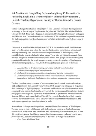 33
6.4. Multimodal Storytelling for Interdisciplinary Collaboration in
“Teaching English in a Technologically-Enhanced Environment”,
English Teaching Department, Faculty of Humanities- Mrs. Susana
Galante
Virtual exchanges have been an integral part of Mrs. Galante’s course on the integration of
technology in the teaching of English since she joined KCE in 2016. The relationship built
between Dr. Beth Ritter Guth- Director of Innovation at Northampton Community College in
the USA- and Mrs. Galante has made the continuance of the collaboration possible even after
Dr. Guth’s relocation away from her previous workplace at Union County College, where it
all started.
The course in Israel has been designed as a KB CSCL environment, which consists of two
layers of collaboration- one within the class itself and another one within an international
learning community. The latter involves the completion of two to three ongoing tasks
embedded in the course syllabus for a few weeks. These joint activities with students from
different disciplines in the US around topics that interest both groups serve as modeling and
experiential learning for the Israeli students, who are pre-service teachers of English as an
International Language (EIL). Thus, the following pedagogical goals can be pursued:
1. Learning how to develop speaking and writing skills through technology
2. Authentic learning of digital tools/platforms
3. Authentic learning of communities of practice and learning communities
4. Authentic learning of international virtual collaborations and development of
intercultural skills with English as an international language for communication
The first virtual exchange consisted of a community of practice made up of students from
KCE and professors from Union County College. Both groups were interested in deepening
their knowledge of digital pedagogy. The students had learnt the use of different tools in the
course and were more technologically-savvy, while the professors could contribute with their
pedagogical knowledge and experience in the classroom. Asynchronous online discussions
for three different topics were held on Flipgrid. For example, Israelis shared their recently
acquired expertise in tools and asked for advice on issues related to their use in class. The
professors responded and shared their favorite tools.
A new virtual exchange was designed and conducted in the first semester of this last year.
The new group in Israel collaborated with students taking a course on English Language
skills with Dr. Ritter-Guth. The Americans, who are majoring in different fields, had to take
this proficiency course for different reasons. For the asynchronous exchange, Israelis were
paired up with Americans and the structure of the whole exchange was as follows:
1. First Topic: Childhood Tours
 