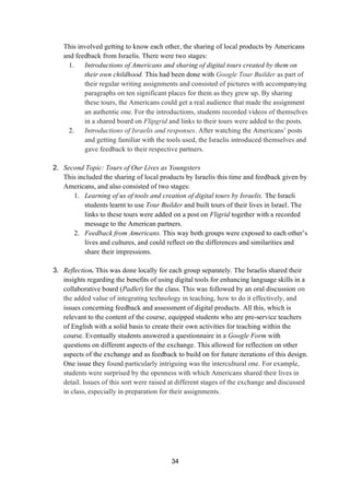 34
This involved getting to know each other, the sharing of local products by Americans
and feedback from Israelis. There were two stages:
1. Introductions of Americans and sharing of digital tours created by them on
their own childhood. This had been done with Google Tour Builder as part of
their regular writing assignments and consisted of pictures with accompanying
paragraphs on ten significant places for them as they grew up. By sharing
these tours, the Americans could get a real audience that made the assignment
an authentic one. For the introductions, students recorded videos of themselves
in a shared board on Flipgrid and links to their tours were added to the posts.
2. Introductions of Israelis and responses. After watching the Americans’ posts
and getting familiar with the tools used, the Israelis introduced themselves and
gave feedback to their respective partners.
2. Second Topic: Tours of Our Lives as Youngsters
This included the sharing of local products by Israelis this time and feedback given by
Americans, and also consisted of two stages:
1. Learning of us of tools and creation of digital tours by Israelis. The Israeli
students learnt to use Tour Builder and built tours of their lives in Israel. The
links to these tours were added on a post on Fligrid together with a recorded
message to the American partners.
2. Feedback from Americans. This way both groups were exposed to each other’s
lives and cultures, and could reflect on the differences and similarities and
share their impressions.
3. Reflection. This was done locally for each group separately. The Israelis shared their
insights regarding the benefits of using digital tools for enhancing language skills in a
collaborative board (Padlet) for the class. This was followed by an oral discussion on
the added value of integrating technology in teaching, how to do it effectively, and
issues concerning feedback and assessment of digital products. All this, which is
relevant to the content of the course, equipped students who are pre-service teachers
of English with a solid basis to create their own activities for teaching within the
course. Eventually students answered a questionnaire in a Google Form with
questions on different aspects of the exchange. This allowed for reflection on other
aspects of the exchange and as feedback to build on for future iterations of this design.
One issue they found particularly intriguing was the intercultural one. For example,
students were surprised by the openness with which Americans shared their lives in
detail. Issues of this sort were raised at different stages of the exchange and discussed
in class, especially in preparation for their assignments.
 