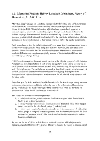 35
6.5. Mentoring Program, Hebrew Language Department, Faculty of
Humanities, Dr. Miki Kritz
More than three years ago Dr. Miki Kritz was responsible for setting up a COIL experience
for a course at KCE and a course at the Faculty for Foreign Languages in Oklahoma
University in the USA. This collaboration, which has been repeated and improved in
successive years, consists of a mentorship program through which Israeli students in the
Hebrew language department tutor American students taking a course in the Hebrew
language together with Jewish and Israeli culture. For the Israelis the collaboration, which is
conducted in the second semester of their annual course, is part of the regular assignments.
Both groups benefit from the collaboration in different ways. American students can improve
their Hebrew language skills while using it for authentic purposes, and learn about their
partners’ culture first-hand. And the Israeli students get an opportunity to practice their
teaching skills and gain experience, especially as some of them may teach Hebrew as a
second language after graduating.
A CSCL environment was designed for this purpose in the Moodle system of KCE. Both the
American and the Israeli students in each course are registered in the shared Moodle site as
participants. Pairs of students communicate both orally and in writing through online forums
and videoconferencing. They collaborate to complete shared tasks mostly asynchronously. At
the start Unicko was used for video conferences for whole group meetings to share
presentations on Israeli culture created by the students, for mixed work group meetings and
for other goals.
In the first year Dr. Kritz was invited to Oklahoma to train the American partnering lecturers
in the use of the platforms and digital tools to be used in the collaboration. He continued
giving counseling to all involved throughout the first two years. From the third one on,
lecturers have conducted the collaboration by themselves.
The shared site includes the following features:
1. A collaborative board for introductions. Students write posts about themselves on
Padlet to get to know each other.
2. A shared forum for asynchronous online discussion. The forum could either be open
to everyone and/or for mixed work groups (2 to 4 students).
3. A virtual classroom for shared assignments. In this section students work within their
mixed groups to complete shared assignments with different responsibilities for each
group (Americans and Israelis). The Americans fulfill writing assignments and the
Israelis give feedback.
To sum up, the use of digital tools is done for authentic purposes which help meet the
pedagogical goals of the respective courses. This gives students the chance to acquire digital
 