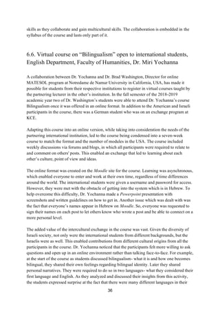 36
skills as they collaborate and gain multicultural skills. The collaboration is embedded in the
syllabus of the course and lasts only part of it.
6.6. Virtual course on “Bilingualism” open to international students,
English Department, Faculty of Humanities, Dr. Miri Yochanna
A collaboration between Dr. Yochanna and Dr. Brad Washington, Director for online
MATESOL program at Notredame de Namur University in California, USA, has made it
possible for students from their respective institutions to register in virtual courses taught by
the partnering lecturer in the other’s institution. In the fall semester of the 2018-2019
academic year two of Dr. Washington’s students were able to attend Dr. Yochanna’s course
Bilingualism once it was offered in an online format. In addition to the American and Israeli
participants in the course, there was a German student who was on an exchange program at
KCE.
Adapting this course into an online version, while taking into consideration the needs of the
partnering international institution, led to the course being condensed into a seven-week
course to match the format and the number of modules in the USA. The course included
weekly discussions via forums and blogs, in which all participants were required to relate to
and comment on others' posts. This enabled an exchange that led to learning about each
other’s culture, point of view and ideas.
The online format was created on the Moodle site for the course. Learning was asynchronous,
which enabled everyone to enter and work at their own time, regardless of time differences
around the world. The international students were given a username and password for access.
However, they were met with the obstacle of getting into the system which is in Hebrew. To
help overcome this difficulty, Dr. Yochanna made a Powerpoint presentation with
screenshots and written guidelines on how to get in. Another issue which was dealt with was
the fact that everyone’s names appear in Hebrew on Moodle. So, everyone was requested to
sign their names on each post to let others know who wrote a post and be able to connect on a
more personal level.
The added value of the intercultural exchange in the course was vast. Given the diversity of
Israeli society, not only were the international students from different backgrounds, but the
Israelis were as well. This enabled contributions from different cultural origins from all the
participants in the course. Dr. Yochanna noticed that the participants felt more willing to ask
questions and open up in an online environment rather than talking face-to-face. For example,
at the start of the course as students discussed bilingualism- what it is and how one becomes
bilingual, they shared their own feelings regarding bilingual identity. Later they shared
personal narratives. They were required to do so in two languages- what they considered their
first language and English. As they analyzed and discussed their insights from this activity,
the students expressed surprise at the fact that there were many different languages in their
 