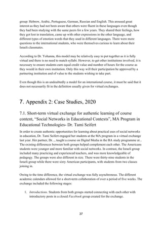 37
group: Hebrew, Arabic, Portuguese, German, Russian and English. This aroused great
interest as they had not been aware that others were fluent in these languages even though
they had been studying with the same peers for a few years. They shared their feelings, how
they got lost in translation, came up with other expressions in the other language, and
different types of emotion words that they used in different languages. There were more
questions to the international students, who were themselves curious to learn about their
Israeli classmates.
According to Dr. Yohanna, this model may be relatively easy to put together as it is fully
virtual and there is no need to match syllabi. However, to get other institutions involved, it is
necessary to ensure students earn equal credit value and number of hours for the course as
they would in their own institution. Only this way will their participation be approved by a
partnering institution and of value to the students wishing to take part.
Even though this is an undoubtedly a model for an international course, it must be said that it
does not necessarily fit in the definition usually given for virtual exchanges.
7. Appendix 2: Case Studies, 2020
7.1. Short-term virtual exchange for authentic learning of course
content, “Social Networks in Educational Contexts”, MA Program in
Educational Technologies- Dr. Tami Seifert
In order to create authentic opportunities for learning about practical uses of social networks
in education, Dr. Tami Seifert engaged her students at the MA program in a virtual exchange
last year. Her partner, Dr..., taught a course on Digital Media in the BA study programme at...
The existing differences between both groups helped complement each other. The Americans
students were younger and more familiar with social networks. In contrast, the Israeli group
included many practicing and experienced teachers, and was more knowledgeable of
pedagogy. The groups were also different in size. There were thirty-nine students in the
Israeli group while there were sixty American participants, with students from two classes
joining in.
Owing to the time difference, the virtual exchange was fully asynchronous. The different
academic calendars allowed for a short-term collaboration of over a period of five weeks. The
exchange included the following stages:
1. Introductions. Students from both groups started connecting with each other with
introductory posts in a closed Facebook group created for the exchange.
 
