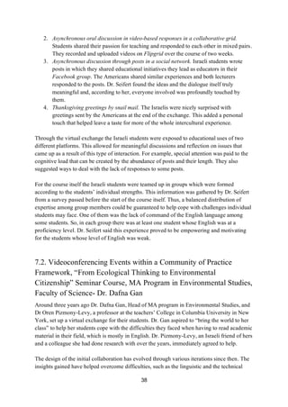 38
2. Asynchronous oral discussion in video-based responses in a collaborative grid.
Students shared their passion for teaching and responded to each other in mixed pairs.
They recorded and uploaded videos on Flipgrid over the course of two weeks.
3. Asynchronous discussion through posts in a social network. Israeli students wrote
posts in which they shared educational initiatives they lead as educators in their
Facebook group. The Americans shared similar experiences and both lecturers
responded to the posts. Dr. Seifert found the ideas and the dialogue itself truly
meaningful and, according to her, everyone involved was profoundly touched by
them.
4. Thanksgiving greetings by snail mail. The Israelis were nicely surprised with
greetings sent by the Americans at the end of the exchange. This added a personal
touch that helped leave a taste for more of the whole intercultural experience.
Through the virtual exchange the Israeli students were exposed to educational uses of two
different platforms. This allowed for meaningful discussions and reflection on issues that
came up as a result of this type of interaction. For example, special attention was paid to the
cognitive load that can be created by the abundance of posts and their length. They also
suggested ways to deal with the lack of responses to some posts.
For the course itself the Israeli students were teamed up in groups which were formed
according to the students’ individual strengths. This information was gathered by Dr. Seifert
from a survey passed before the start of the course itself. Thus, a balanced distribution of
expertise among group members could be guaranteed to help cope with challenges individual
students may face. One of them was the lack of command of the English language among
some students. So, in each group there was at least one student whose English was at a
proficiency level. Dr. Seifert said this experience proved to be empowering and motivating
for the students whose level of English was weak.
7.2. Videoconferencing Events within a Community of Practice
Framework, “From Ecological Thinking to Environmental
Citizenship” Seminar Course, MA Program in Environmental Studies,
Faculty of Science- Dr. Dafna Gan
Around three years ago Dr. Dafna Gan, Head of MA program in Environmental Studies, and
Dr Oren Pizmony-Levy, a professor at the teachers’ College in Columbia University in New
York, set up a virtual exchange for their students. Dr. Gan aspired to “bring the world to her
class” to help her students cope with the difficulties they faced when having to read academic
material in their field, which is mostly in English. Dr. Pizmony-Levy, an Israeli friend of hers
and a colleague she had done research with over the years, immediately agreed to help.
The design of the initial collaboration has evolved through various iterations since then. The
insights gained have helped overcome difficulties, such as the linguistic and the technical
 