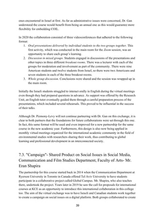 39
ones encountered in Israel at first. As far as administrative issues were concerned, Dr. Gan
understood the course would benefit from being an annual one as this would guarantee more
flexibility for embedding COIL.
In 2020 the collaboration consisted of three videoconferences that adhered to the following
format:
1. Oral presentations delivered by individual students to the two groups together. This
first activity, which was conducted in the main room for the Zoom session, was an
opportunity to share each group’s learning.
2. Discussion in mixed groups. Students engaged in discussions of the presentations and
other topics in three different breakout rooms. There was a lecturer with each of the
groups for moderation and involvement as part of the community. There were nine
American students and twelve students from Israel, so there were two Americans and
seven students in each of the three breakout rooms.
3. Whole group discussion. Conclusions were shared and the session was wrapped up in
the main room.
Initially the Israeli students struggled to interact orally in English during the virtual meetings
even though they had prepared questions in advance. As support was offered by the Research
Unit, an English tutor eventually guided them through a careful preparation process of the
presentations, which included several rehearsals. This proved to be influential in the success
of their talks.
Although Dr. Pizmony-Levy will not continue partnering with Dr. Gan on this exchange, it is
clear to both partners that the foundations for future collaborations were set through this one.
In fact, this same format will be used and even improved for a new partnership for the same
course in the new academic year. Furthermore, this design is also now being applied in
monthly virtual meetings organized for the international academic community in the field of
environmental studies with researchers sharing their work, thus contributing to global
learning and professional development in an interconnected society.
7.3. "Campaign"- Shared Product on Social Issues in Social Media,
Communication and Film Studies Department, Faculty of Arts- Mr.
Eran Shapira
The partnership for this course started back in 2014 when the Communication Department at
Ryerson University in Toronto in Canada offered Tel Aviv University to have students
participate in a collaborative project called Global Campus. Mr. Shapira, who also teaches
there, undertook the project. Years later in 2019 he saw the call for proposals for international
courses at KCE as an opportunity to introduce this international collaboration in this college
too. The aim of the virtual exchange was to have Israeli and Canadian students work together
to create a campaign on social issues on a digital platform. Both groups collaborated to create
 