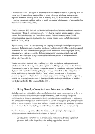 4
Collaboration skills. The degree of importance for collaborative capacity is growing in an era
where work is increasingly accomplished by teams of people who have complementary
expertise and roles, and may never meet in person (Dede, 2010). Moreover, we are now
living in a knowledge-building society in which knowledge is built as part of a societal effort
(Scardamalia and Bereiter, 2006).
English language skills. English has become an international language and as such serves as
the common vehicle of communication for very diverse purposes among speakers with or
without the same linguistic and cultural background. Non-native speakers of English
outnumber native speakers significantly, thus turning English into a global phenomenon
(Selvi & Yazan, 2013).
Digital literacy skills. The overwhelming and ongoing technological developments present
enormous challenges, such as handling questions over the reliability of the infinite sources of
information we have access to and coping with their abundance. Acquiring digital literacy
requires a large variety of complex skills such as cognitive, motoric, sociological and
emotional skills that users of digital environments need to master in order to use these
effectively (Eshet, 2012).
To sum up, modern learning must be global, providing intercultural understanding and
collaboration while achieving curriculum objectives and bringing the world to the students.
Courses that include an international component should be part of any program of studies in
Higher Ed. This calls for a shift in pedagogy, a change of mindset, and the integration of
digital and online technologies (Lindsay, 2016). Virtual international exchanges that
guarantee exposure to other cultures and student engagement will help participants practice,
acquire and eventually enhance the skills required to be well-adjusted citizens of a global
world (Partnership for 21st Century Skills, 2006).
1.1. Being Globally-Competent in an Interconnected World
Global competence is the skills, values, and behaviors that prepare young people to thrive in
a more diverse and interconnected world (World Savvy, 2019). Globally-competent
individuals have the capacity to examine local, global and intercultural issues, to understand
and appreciate the perspectives and world views of others, to engage in open, appropriate and
effective interactions with people from different cultures, and to act for collective well-being
and sustainable development (Programme for International Student Assessment, 2018).
The four domains or capacities (Mansilla & Jackson, 2011) for globally competent
individuals are described below and illustrated in Figure 1.
● Investigate the world beyond their immediate environment. Framing significant
problems and conducting well-crafted and age-appropriate research.
 
