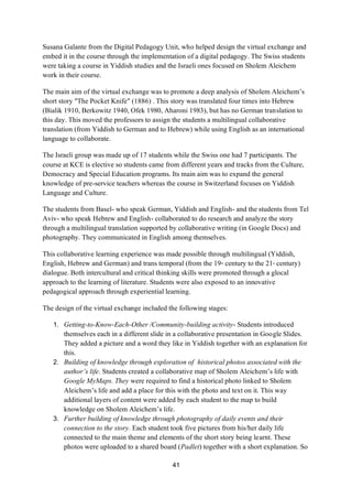 41
Susana Galante from the Digital Pedagogy Unit, who helped design the virtual exchange and
embed it in the course through the implementation of a digital pedagogy. The Swiss students
were taking a course in Yiddish studies and the Israeli ones focused on Sholem Aleichem
work in their course.
The main aim of the virtual exchange was to promote a deep analysis of Sholem Aleichem’s
short story "The Pocket Knife" (1886) . This story was translated four times into Hebrew
(Bialik 1910, Berkowitz 1940, Ofek 1980, Aharoni 1983), but has no German translation to
this day. This moved the professors to assign the students a multilingual collaborative
translation (from Yiddish to German and to Hebrew) while using English as an international
language to collaborate.
The Israeli group was made up of 17 students while the Swiss one had 7 participants. The
course at KCE is elective so students came from different years and tracks from the Culture,
Democracy and Special Education programs. Its main aim was to expand the general
knowledge of pre-service teachers whereas the course in Switzerland focuses on Yiddish
Language and Culture.
The students from Basel- who speak German, Yiddish and English- and the students from Tel
Aviv- who speak Hebrew and English- collaborated to do research and analyze the story
through a multilingual translation supported by collaborative writing (in Google Docs) and
photography. They communicated in English among themselves.
This collaborative learning experience was made possible through multilingual (Yiddish,
English, Hebrew and German) and trans temporal (from the 19th century to the 21st century)
dialogue. Both intercultural and critical thinking skills were promoted through a glocal
approach to the learning of literature. Students were also exposed to an innovative
pedagogical approach through experiential learning.
The design of the virtual exchange included the following stages:
1. Getting-to-Know-Each-Other /Community-building activity- Students introduced
themselves each in a different slide in a collaborative presentation in Google Slides.
They added a picture and a word they like in Yiddish together with an explanation for
this.
2. Building of knowledge through exploration of historical photos associated with the
author’s life. Students created a collaborative map of Sholem Aleichem’s life with
Google MyMaps. They were required to find a historical photo linked to Sholem
Aleichem’s life and add a place for this with the photo and text on it. This way
additional layers of content were added by each student to the map to build
knowledge on Sholem Aleichem’s life.
3. Further building of knowledge through photography of daily events and their
connection to the story. Each student took five pictures from his/her daily life
connected to the main theme and elements of the short story being learnt. These
photos were uploaded to a shared board (Padlet) together with a short explanation. So
 