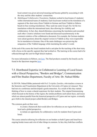 42
local content was given universal meaning and became global by associating it with
the story and the other students’ connections.
4. Multilingual Collaborative Translation. Students worked in local teams (2 students)
within international teams (4 students). Each local team worked on the translation of a
segment of the short story (from Yiddish to German and from Yiddish to Hebrew
based on four existing translations). They used one same Google Doc for the two
translations within the international team, thus allowing for visibility and
collaboration. In fact, they shared dilemmas concerning the translation and consulted
each other. Creative solutions were found and discussed asynchronously in the
comment windows of the collaborative document. For example, the German students
were asked questions about the original version in Yiddish as they were responsible
for its translation to German. One of the main challenges was preserving the
uniqueness of the Yiddish language while translating the author’s words
At the end of the course the Israeli students built a unit plan for the teaching of the short story
with a focus on the specific segment they had worked on. The learning in the course had to be
reflected through this unit for High School students.
For more information in Hebrew, see here. The final products created by the Israelis can be
found in the Spectrum magazine here.
7.5. Distributed Expertise in Collaborative Learning of Local Issues
with a Glocal Perspective, "Borders and Bridges", Communication
and Film Studies Department, Faculty of Arts- Dr. Nahuel Ribke
In 2019 Dr. Nahuel Ribke partnered with Prof. Evripides Zantides, who teaches a course at
the Semiotics and Visualization Department at the University of Cyprus in Limassol. They
had met at a conference and developed a good connection. As a result of this they started
thinking of how to create a shared experience for their students. The original brainstorming
which focused on the history of the region, the similar problems each nation faces, and issues
which are almost parallel from the historical perspective of Cyprus and our region. eventually
gave birth to the shared project called Borders and Bridges.
The common goals set then were:
· to create a framework that would allow for reflection on our region both from a
local and a global perspective.
· to initiate an opportunity for collaborative work for students from Cyprus and
Israel.
The course aimed at allowing for reflection on our borders as both Cyprus and Israel have
ongoing border issues and a lot of other things in common. In fact, they both face conflicts
 