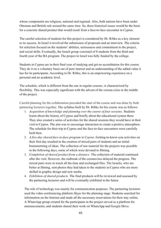43
whose components are religious, national and regional. Also, both nations have been under
Ottoman and British rule around the same time. So, these historical issues would be the basis
for a concrete shared product that would result from a face-to-face encounter in Cyprus.
The careful selection of students for this project is considered by Dr. Ribke as a key element
to its success. In Israel it involved the submission of proposals and an interview. The criteria
for selection focused on the students’ abilities, seriousness and commitment to the project,
and social skills. Eventually, the Israeli group consisted of 8 students from the third and
fourth year of the BA program. The project in Israel was fully funded by the college.
Students in Cyprus are in their final year of studying and get no accreditation for this course.
They do it on a voluntary basis out of pure interest and an understanding of the added value it
has for its participants. According to Dr. Ribke, this is an empowering experience on a
personal and an academic level.
The schedule, which is different from the one in regular courses, is characterized by
flexibility. This was especially significant with the advent of the corona crisis in the middle
of the project.
Careful planning for the collaboration preceded the start of the course and was done by both
partnering lecturers together. The syllabus built by Dr. Ribke for his course was as follows:
1. Acquisition of knowledge and planning over the course of four sessions. Students
learnt about the history of Cyprus and briefly about the educational system there.
They also created a series of activities for the shared sessions they would have in their
visit to Cyprus. The aim was to encourage interaction to create a positive atmosphere.
The schedule for their trip to Cyprus and the face-to-face encounters were carefully
built then.
2. A five-day shared face-to-face program in Cyprus. Getting-to-know-you activities on
their first day resulted in the creation of mixed pairs of students and an initial
brainstorming of ideas. The collection of raw material for the projects was possible
in the following days, some of which were devoted to filming.
3. Completion of shared product from a distance. The collection of material continued
after the visit. However, the outbreak of the coronavirus delayed the progress. The
mixed pairs were in touch all the time and exchanged files. The Israelis, who are
better at filming, sent photos they had taken to the students in Cyprus who are more
skilled in graphic design and new media.
4. Exhibition of shared products. The final products will be reviewed and assessed by
the partnering lecturers and will be eventually exhibited in the future.
The role of technology was mainly for communication purposes. The partnering lecturers
used the video conferencing platform Skype for the planning stage. Students searched for
information on the Internet and made all the necessary reservations for their stay online.
A WhatsApp group created for the participants in the project served as a platform for
announcements, and students shared their work on WhatsApp and Google Drive.
 