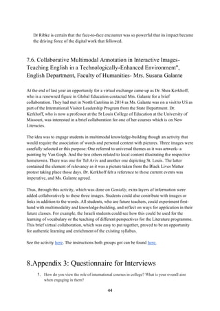 44
Dr Ribke is certain that the face-to-face encounter was so powerful that its impact became
the driving force of the digital work that followed.
7.6. Collaborative Multimodal Annotation in Interactive Images-
Teaching English in a Technologically-Enhanced Environment",
English Department, Faculty of Humanities- Mrs. Susana Galante
At the end of last year an opportunity for a virtual exchange came up as Dr. Shea Kerkhoff,
who is a renowned figure in Global Education contacted Mrs. Galante for a brief
collaboration. They had met in North Carolina in 2014 as Ms. Galante was on a visit to US as
part of the International Visitor Leadership Program from the State Department. Dr.
Kerkhoff, who is now a professor at the St Louis College of Education at the University of
Missouri, was interested in a brief collaboration for one of her courses which is on New
Literacies.
The idea was to engage students in multimodal knowledge-building though an activity that
would require the association of words and personal content with pictures. Three images were
carefully selected or this purpose: One referred to universal themes as it was artwork- a
painting by Van Gogh. And the two others related to local content illustrating the respective
hometowns. There was one for Tel Aviv and another one depicting St. Louis. The latter
contained the element of relevancy as it was a picture taken from the Black Lives Matter
protest taking place those days. Dr. Kerkhoff felt a reference to these current events was
imperative, and Ms. Galante agreed.
Thus, through this activity, which was done on Genially, extra layers of information were
added collaboratively to these three images. Students could also contribute with images or
links in addition to the words. All students, who are future teachers, could experiment first-
hand with multimodality and knowledge-building, and reflect on ways for application in their
future classes. For example, the Israeli students could see how this could be used for the
learning of vocabulary or the teaching of different perspectives for the Literature programme.
This brief virtual collaboration, which was easy to put together, proved to be an opportunity
for authentic learning and enrichment of the existing syllabus.
See the activity here. The instructions both groups got can be found here.
8.Appendix 3: Questionnaire for Interviews
1. How do you view the role of international courses in college? What is your overall aim
when engaging in them?
 