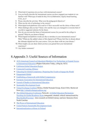 45
2. What kind of experience do you have with international courses?
3. Can you briefly describe the international courses you have engaged your students in/ are
familiar with? What type of model do they fit in (collaboration, inquiry-based learning,
CLIL, etc.)?
4. Please, describe the activities. What were the pedagogical objectives?
5. What was the role of technology in the courses?
6. What digital tools/platforms were used in it? How successful was the choice of these tools?
7. What challenges did you face? Name a few and the ways you managed to overcome them if
you did or suggested solutions for the future.
8. How do you envision the future of international courses for you and for the college in
general? What do you dream of doing?
9. Which digital tool/platform would you like to introduce in your international courses?
Why? What are the added values of this digital tool? Please feel free to dream about
the ultimate digital tool for your course. Can you share with me your dream ?
10. What insights can you share which you have you gained from your international
experience?
11. Any further comments?
8.Appendix 3: Useful Sources of Information
➢ ACE (American Council on Education) Members Use Technology to Expand Access
to International Education (Higher Education Today, a blog by ACE)
➢ California Global Education Project
➢ Connected Learning Alliance
➢ Educating for Global Competence: Preparing Our Youth to Engage the World
➢ Engagement Global
➢ Establishing a framework with Global Competencies
➢ European Association for International Education
➢ Journal of Studies in International Education
➢ Sustainable Development Goals
➢ Virtual Exchange Coalition (Soliya, Global Nomads Group, iEarn USA). Retrieved
from http://virtualexchangecoalition.org/
➢ The Global Education Conference Network- A Global Education Declaration;
Teaching for Global Readiness Scale (integrated; situated; critical; transactional) by
Shea Kerkhoff (contact - does research on Global Literacy and new literacies) from
North Carolina
➢ The Power of International Education
➢ United Nations Sustainable Development Goals
➢ Internationalization at Home in Finland
 