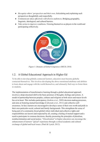 5
● Recognize others’ perspectives and their own. Articulating and explaining such
perspectives thoughtfully and respectfully.
● Communicate ideas effectively with diverse audiences. Bridging geographic,
linguistic, ideological, and cultural barriers.
● Take action to improve conditions. Viewing themselves as players in the world and
participating reflectively.
Figure 1- Domains of Global Competence (OECD, 2018)
1.2. A Global Educational Approach in Higher Ed
To be able to develop globally connected learners, educators must become globally
connected themselves. This involves developing the above-mentioned attributes and abilities
to learn about and engage with the world themselves, and ultimately find ways to foster them
in students.
The implementation of transformative learning through a global educational approach
involves a deep structural shift in the basic premises of thoughts, feelings and actions. A
model of partnership between peoples, cultures and religions at both micro and macro levels
lies at its heart. This includes participatory (Jenkins et al., 2009) decision-making processes,
and aims at fostering mutual knowledge (Cabezudo et al., 2012) and collective self-
awareness. In fact, learners are encouraged to develop a sense of their own worth and pride in
their own particular social, cultural and family backgrounds. This strengthens the sense of
being part of a community (local-global) where individual and collective rights and
responsibilities are known and respected by all, creating a feeling of mutual support and a
need to participate in common decisions, thereby promoting the principles of pluralism,
nondiscrimination and social justice. “Glocalization" in higher education can encourage the
enhancement of learners' "glocal" experience through a critical academic and cultural
exchange of global and local issues. (Patel & Lynch, 2013).
 