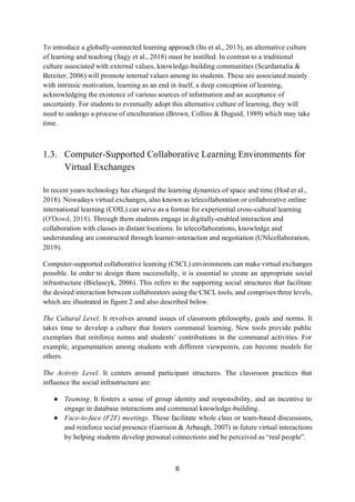 6
To introduce a globally-connected learning approach (Ito et al., 2013), an alternative culture
of learning and teaching (Sagy et al., 2018) must be instilled. In contrast to a traditional
culture associated with external values, knowledge-building communities (Scardamalia &
Bereiter, 2006) will promote internal values among its students. These are associated mainly
with intrinsic motivation, learning as an end in itself, a deep conception of learning,
acknowledging the existence of various sources of information and an acceptance of
uncertainty. For students to eventually adopt this alternative culture of learning, they will
need to undergo a process of enculturation (Brown, Collins & Duguid, 1989) which may take
time.
1.3. Computer-Supported Collaborative Learning Environments for
Virtual Exchanges
In recent years technology has changed the learning dynamics of space and time (Hod et al.,
2018). Nowadays virtual exchanges, also known as telecollaboration or collaborative online
international learning (COIL) can serve as a format for experiential cross-cultural learning
(O'Dowd, 2018). Through them students engage in digitally-enabled interaction and
collaboration with classes in distant locations. In telecollaborations, knowledge and
understanding are constructed through learner-interaction and negotiation (UNIcollaboration,
2019).
Computer-supported collaborative learning (CSCL) environments can make virtual exchanges
possible. In order to design them successfully, it is essential to create an appropriate social
infrastructure (Bielascyk, 2006). This refers to the supporting social structures that facilitate
the desired interaction between collaborators using the CSCL tools, and comprises three levels,
which are illustrated in figure 2 and also described below.
The Cultural Level. It revolves around issues of classroom philosophy, goals and norms. It
takes time to develop a culture that fosters communal learning. New tools provide public
exemplars that reinforce norms and students’ contributions in the communal activities. For
example, argumentation among students with different viewpoints, can become models for
others.
The Activity Level. It centers around participant structures. The classroom practices that
influence the social infrastructure are:
● Teaming. It fosters a sense of group identity and responsibility, and an incentive to
engage in database interactions and communal knowledge-building.
● Face-to-face (F2F) meetings. These facilitate whole class or team-based discussions,
and reinforce social presence (Garrison & Arbaugh, 2007) in future virtual interactions
by helping students develop personal connections and be perceived as “real people”.
 