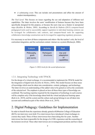 7
● A culminating event. This can include oral presentations and affect the amount of
student interdependency.
The Tool Level. This focuses on issues regarding the use and adaptation of different tool
capabilities. The latter involves the users’ modification of features because they have been
specifically designed for this purpose, or because the users may use a feature in unexpected
ways (Koehler & Mishra, 2009). According to Järvelä & Hadwin (2013) computer-based
pedagogical tools used to successfully support regulation in individual learning contexts can
be leveraged for collaborative task contexts, and computer-based tools for supporting
collaborative knowledge construction can be leveraged for supporting regulatory processes.
It is necessary to see how all these components and others- like the teacher’s role, the level of
curriculum integration, and the curriculum content- interact as a system (Bielascyk, 2006).
Figure 2- CSCL levels for the social infrastructure
1.3.1. Integrating Technology with TPACK
For the design of a virtual exchange, it is recommended to implement the TPACK model for
the integration of digital tools (Koehler & Mishra, 2009). This model focuses on three areas
of knowledge which must be taken into consideration- content, pedagogy, and technology.
The latter involves an understanding of the added value to be gained as well as the constraints
of the selected tool. The emphasis is placed on how all these three types of knowledge are
combined. The teaching expertise required for the integration of technology in such courses
will be complete only if the knowledge about both the virtual and physical learning space
(Kali et al., 2019), and the system and the culture each group belongs to are all taken into
account and combined as part of the whole (Warr et al., 2019).
2. Digital Pedagogy: Guidelines for Implementation
In order to benefit from the experience already gained at Kibbutzim College of Education
(KCE), ten interviews were held. Five interviewees have introduced virtual exchanges in
courses they teach. Three of these interviewees have been doing this for years. Another
interviewee has been responsible for the design of a COIL experience and the counseling of
the lecturers involved. Three other interviewees are in management positions and have taken
 