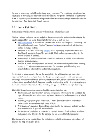 8
the lead in promoting global learning in the study programs. The remaining interviewee is a
key figure in providing the necessary infrastructure and equipment for the use of technology
at KCE. Eventually, five models for implementation of virtual exchanges were built based on
the interviews (See Suggested Models below).
2.1. How to Get Started
Finding global partners and coordinating a shared design
Finding a virtual exchange partner and class that are cooperative and responsive may be the
key to success. Here are some ideas or platforms where to look for one:
● Unicollaboration. A platform for collaboration within the European Community. The
Virtual Exchange Partner Finding Tool (see here) supports academics in finding a
virtual exchange partner.
● Gridpals. A network created by Flipgrid. After signing up, log in to the Educator
Dashboard, complete the profile, activate GridPals and toggle on email invites for
fellow GridPals to connect.
● Conferences. A precious chance for connected educators to engage in both lifelong
learning and networking.
● Twitter. A social media platform that allows for the creation of professional learning
networks (PLN) around common interests. For tweets on global learning, see
@globaledcon, @Robodowd and @FlatConnections,
At the start, it is necessary to discuss the possibilities for collaboration, exchange the
necessary information, and coordinate the design and implementation with your partner.
Building a work relationship will probably take time as trust, which is essential for effective
collaboration, is gradually built. Lecturers must be synchronized and try to create exchanges
that work with current curricula while providing an opportunity for meaningful learning.
The initial discussion among partners should focus on the following:
● Students in each class (number, age and background information). To decide on the
type of interaction and other connected issues like the size and composition of mixed
teams.
● Courses, pedagogical goals and syllabi. To find points of common interest for
collaborating and thus have each group benefit.
● Schedules and calendars. To decide on a timeline for the exchange and see whether
synchronous work is possible and desirable.
● Technological conditions in class and at students’ homes. To pick digital platforms
that are not only effective for the learning but are accessible to both groups.
The frameworks below can facilitate the inclusion of global learning as an integral part of
courses and help achieve its goals.
 