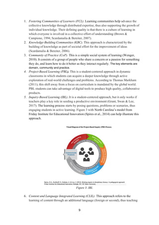 9
1. Fostering Communities of Learners (FCL). Learning communities help advance the
collective knowledge through distributed expertise, thus also supporting the growth of
individual knowledge. Their defining quality is that there is a culture of learning in
which everyone is involved in a collective effort of understanding (Brown &
Campione, 1994; Scardamalia & Bereiter, 2007).
2. Knowledge-Building Communities (KBC). This approach is characterized by the
building of knowledge as part of societal effort for the improvement of ideas
(Scardamalia & Bereiter, 2006).
3. Community of Practice (CoP). This is a simple social system of learning (Wenger,
2010). It consists of a group of people who share a concern or a passion for something
they do, and learn how to do it better as they interact regularly. The key elements are
domain, community and practice.
4. Project-Based Learning (PBL). This is a student-centered approach in dynamic
classrooms in which students can acquire a deeper knowledge through active
exploration of real-world challenges and problems. According to Thomas Markham
(2011), this shift away from a focus on curriculum is mandated by the global world.
PBL students can take advantage of digital tools to produce high quality, collaborative
products.
5. Inquiry-Based Learning (IBL). It is a student-centered approach, but it only works if
teachers play a key role in seeding a productive environment (Grant, Swan & Lee,
2017). The learning process starts by posing questions, problems or scenarios, thus
engaging students in active learning. Figure 3 with North Carolina’s model from
Friday Institute for Educational Innovation (Spires et al., 2014) can help illustrate this
approach.
Figure 3- IBL
6. Content and Language Integrated Learning (CLIL). This approach refers to the
learning of content through an additional language (foreign or second), thus teaching
 
