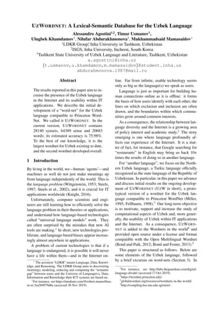 UZWORDNET: A Lexical-Semantic Database for the Uzbek Language
Alessandro Agostini1,2
, Timur Usmanov1
,
Ulugbek Khamdamov1
, Nilufar Abdurakhmonova3
, Mukhammadsaid Mamasaidov1
1
LDKR Group∗
, Inha University in Tashkent, Uzbekistan
2
ISGS, Inha University, Incheon, South Korea
3
Tashkent State University of Uzbek Language and Literature, Tashkent, Uzbekistan
a.agostini@inha.uz
{t.usmanov,u.khamdamov,m.mamasaidov}@student.inha.uz
abdurahmonova.1987@mail.ru
Abstract
The results reported in this paper aim to in-
crease the presence of the Uzbek language
in the Internet and its usability within IT
applications. We describe the initial de-
velopment of a “word-net” for the Uzbek
language compatible to Princeton Word-
Net. We called it UZWORDNET. In the
current version, UZWORDNET contains
28140 synsets, 64389 sense and 20683
words; its estimated accuracy is 75.98%.
To the best of our knowledge, it is the
largest wordnet for Uzbek existing to date,
and the second wordnet developed overall.
1 Introduction
By living in the world, we—human ‘agents’—and
machines as well do not just make meanings up
from language independently of the world. This is
the language problem (Wittgenstein, 1953; Steels,
1997; Steels et al., 2002), and it is crucial for IT
applications worldwide (Knight, 2016).
Unfortunately, computer scientists and engi-
neers are still learning how to efficiently solve the
language problem in their theories or applications,
and understand how language-based technologies
called “universal language models” work. They
are often surprised by the mistakes that new AI
tools are making.1 In short, new technologies pro-
liferate, and language-based biases appear increas-
ingly almost anywhere in applications.
A problem of current technologies is that if a
language is endangered, it is possible it will never
have a life within them—and in the Internet on-
∗
The acronym “LDKR” means Language, Data, Knowl-
edge, and Reasoning. The LDKR Group aims to discovering
(learning), modeling, reducing and computing the “semantic
gap” between users and the Universe of Language(s), Data,
Information and Knowledge their ICT systems are based on.
1
For instance, see https://medium.com/@robert.munro/bias-
in-ai-3ea569f79d6a (accessed 30 Nov 2019).
line. Far from infinite, usable technology seems
only as big as the language(s) we speak as users.
Language is just as important for building hu-
man connections online as it is offline: it forms
the basis of how users identify with each other, the
lines on which exclusion and inclusion are often
drawn, and the boundaries within which commu-
nities grow around common interests.
As a consequence, the relationship between lan-
guage diversity and the Internet is a growing area
of policy interest and academic study.2 The story
emerging is one where language profoundly af-
fects our experience of the Internet. It is a mat-
ter of fact, for instance, that Google searching for
“restaurants” in English may bring us back 10+
times the results of doing so in another language.
For “another language”, we focus on the North-
ern Uzbek language, a Turkic language officially
recognized as the state language of the Republic of
Uzbekistan. In particular, in this paper we advance
and discuss initial results on the ongoing develop-
ment of UZWORDNET (UZW in short), a proto-
typical version of a wordnet for the Uzbek lan-
guage compatible to Princeton WordNet (Miller,
1995; Fellbaum, 1998).3 Our long-term objective
is to motivate, support and increase the study of
computational aspects of Uzbek and, more gener-
ally, the usability of Uzbek within IT applications
and the Internet. As a consequence, UZWORD-
NET is added to the Wordnets in the world4 and
provided open source under a license and format
compatible with the Open Multilingual Wordnet
(Bond and Paik, 2012; Bond and Foster, 2013).5
This paper is structured as follows. Below are
some elements of the Uzbek language, followed
by a brief excursus on word-nets (Section 3). In
2
For instance, see http://labs.theguardian.com/digital-
language-divide/ (accessed 17 Oct 2019).
3
https://wordnet.princeton.edu/.
4
globalwordnet.org/resources/wordnets-in-the-world/.
5
http://compling.hss.ntu.edu.sg/omw/.
 